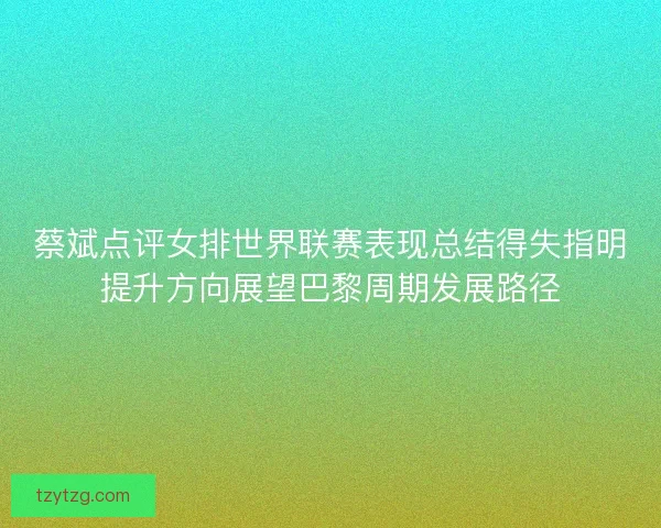 蔡斌点评女排世界联赛表现总结得失指明提升方向展望巴黎周期发展路径