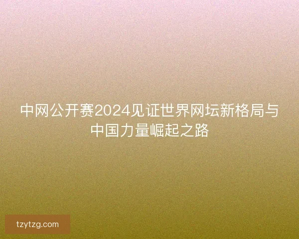 中网公开赛2024见证世界网坛新格局与中国力量崛起之路